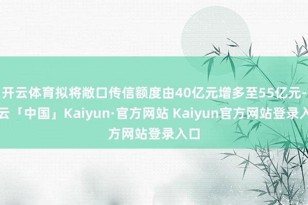 开云体育拟将敞口传信额度由40亿元增多至55亿元-开云「中国」Kaiyun·官方网站 Kaiyun官方网站登录入口