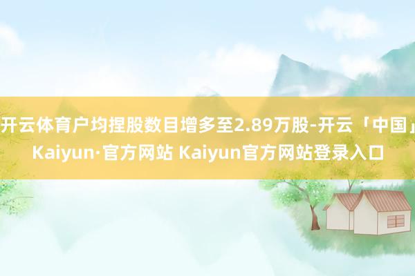 开云体育户均捏股数目增多至2.89万股-开云「中国」Kaiyun·官方网站 Kaiyun官方网站登录入口