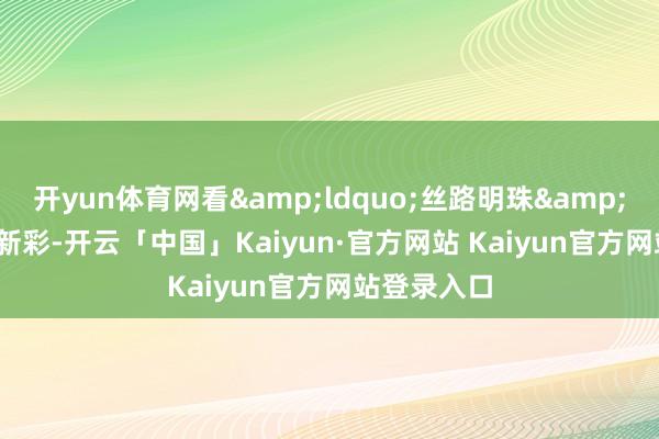 开yun体育网看&ldquo;丝路明珠&rdquo;绽新彩-开云「中国」Kaiyun·官方网站 Kaiyun官方网站登录入口