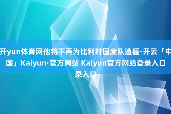 开yun体育网他将不再为比利时国度队遵循-开云「中国」Kaiyun·官方网站 Kaiyun官方网站登录入口