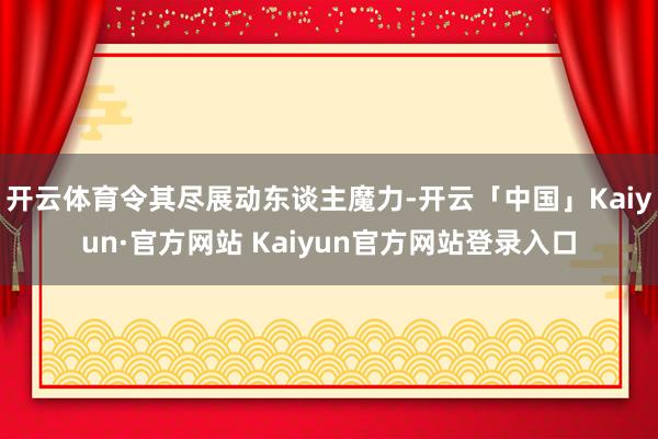 开云体育令其尽展动东谈主魔力-开云「中国」Kaiyun·官方网站 Kaiyun官方网站登录入口