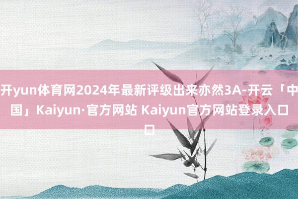 开yun体育网2024年最新评级出来亦然3A-开云「中国」Kaiyun·官方网站 Kaiyun官方网站登录入口