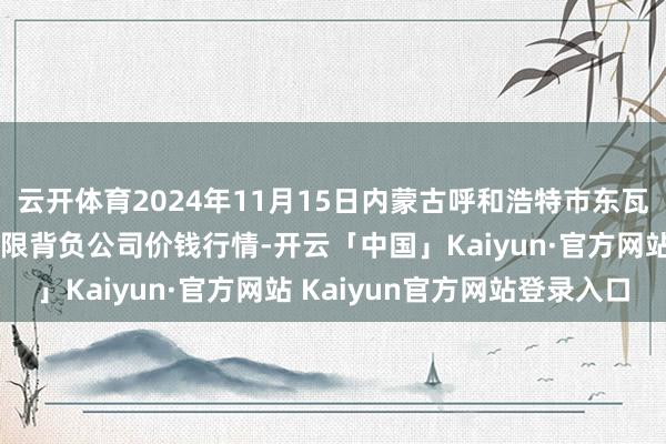 云开体育2024年11月15日内蒙古呼和浩特市东瓦窑农副居品批发阛阓有限背负公司价钱行情-开云「中国」Kaiyun·官方网站 Kaiyun官方网站登录入口