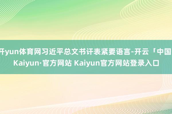 开yun体育网习近平总文书讦表紧要语言-开云「中国」Kaiyun·官方网站 Kaiyun官方网站登录入口