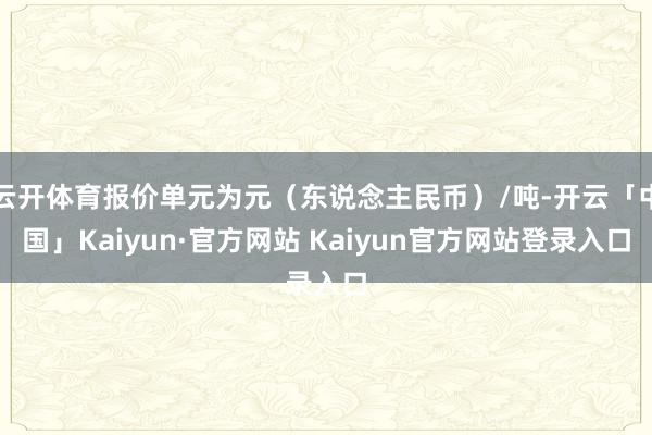 云开体育报价单元为元（东说念主民币）/吨-开云「中国」Kaiyun·官方网站 Kaiyun官方网站登录入口