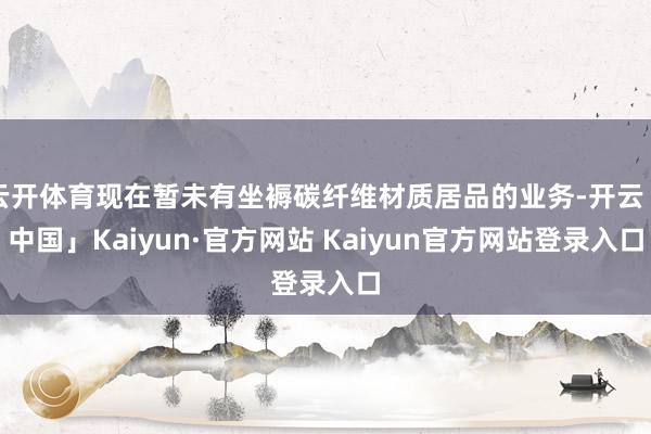 云开体育现在暂未有坐褥碳纤维材质居品的业务-开云「中国」Kaiyun·官方网站 Kaiyun官方网站登录入口