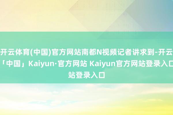 开云体育(中国)官方网站南都N视频记者讲求到-开云「中国」Kaiyun·官方网站 Kaiyun官方网站登录入口