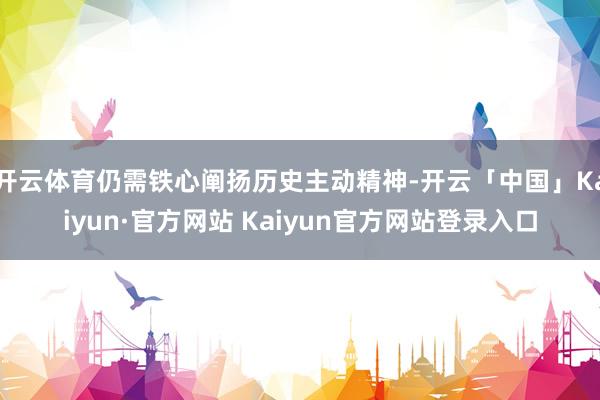 开云体育仍需铁心阐扬历史主动精神-开云「中国」Kaiyun·
